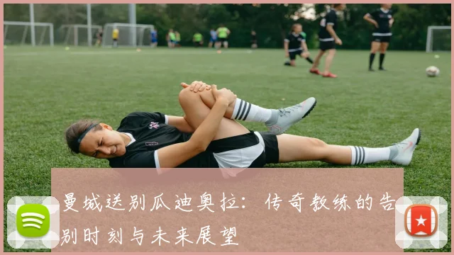 曼城送别瓜迪奥拉：传奇教练的告别时刻与未来展望