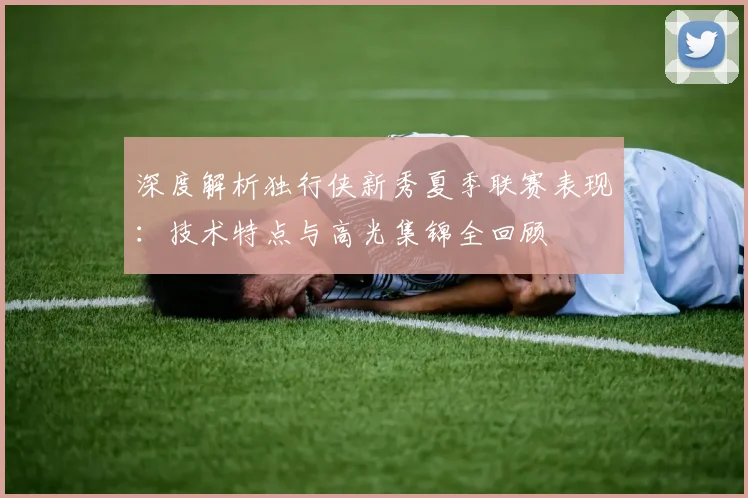 深度解析独行侠新秀夏季联赛表现：技术特点与高光集锦全回顾
