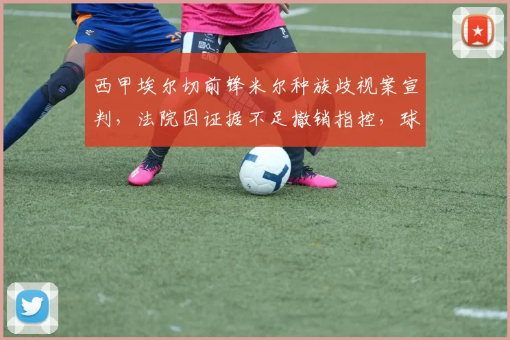 西甲埃尔切前锋米尔种族歧视案宣判，法院因证据不足撤销指控，球员获无罪释放