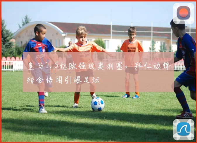 皇马1.5亿欧强攻奥利塞，拜仁边锋转会传闻引爆足坛