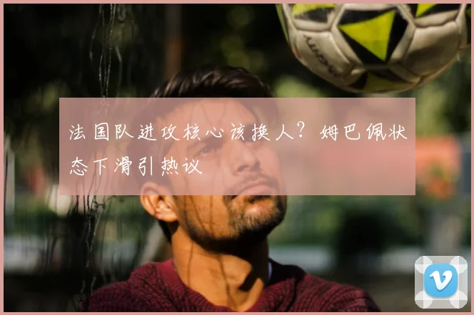 法国队进攻核心该换人？姆巴佩状态下滑引热议
