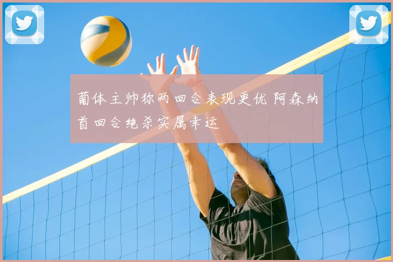 葡体主帅称两回合表现更优 阿森纳首回合绝杀实属幸运