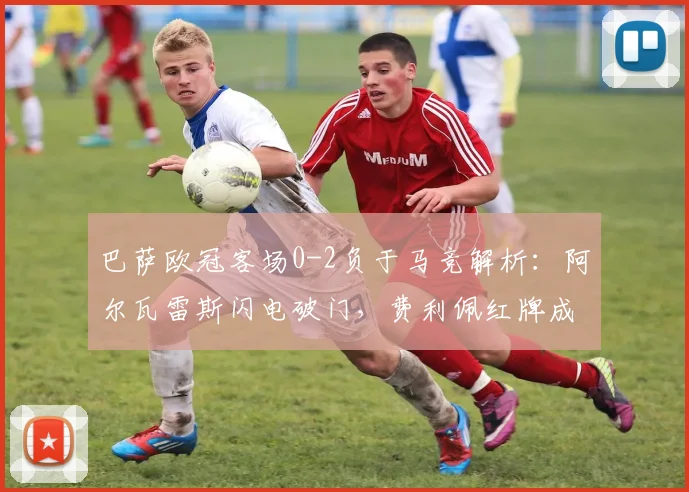 巴萨欧冠客场0-2负于马竞解析：阿尔瓦雷斯闪电破门，费利佩红牌成比赛关键节点
