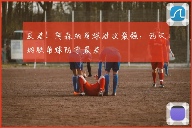 反差！阿森纳角球进攻最强，西汉姆联角球防守最差
