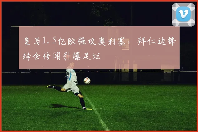 皇马1.5亿欧强攻奥利塞，拜仁边锋转会传闻引爆足坛