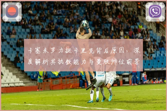 卡塞米罗力挺卡里克背后原因，深度解析其执教能力与曼联帅位前景