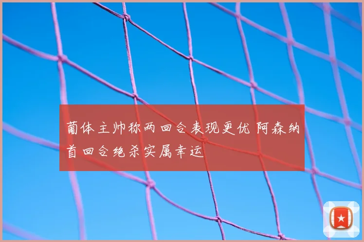 葡体主帅称两回合表现更优 阿森纳首回合绝杀实属幸运