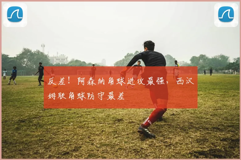 反差！阿森纳角球进攻最强，西汉姆联角球防守最差