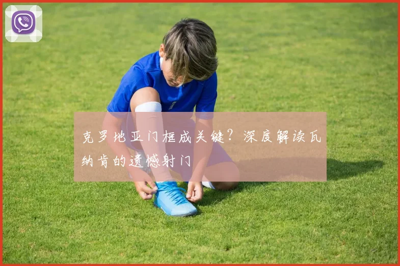 克罗地亚门框成关键？深度解读瓦纳肯的遗憾射门