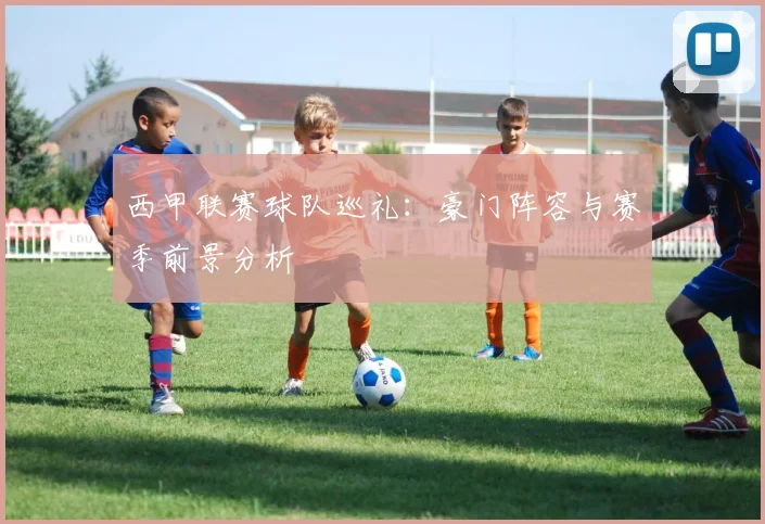 西甲联赛球队巡礼:豪门阵容与赛季前景分析