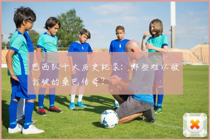 巴西队十大历史纪录：哪些难以被打破的桑巴传奇？