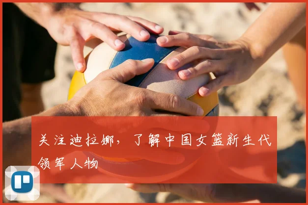 关注迪拉娜,了解中国女篮新生代领军人物