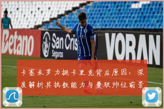 卡塞米罗力挺卡里克背后原因，深度解析其执教能力与曼联帅位前景