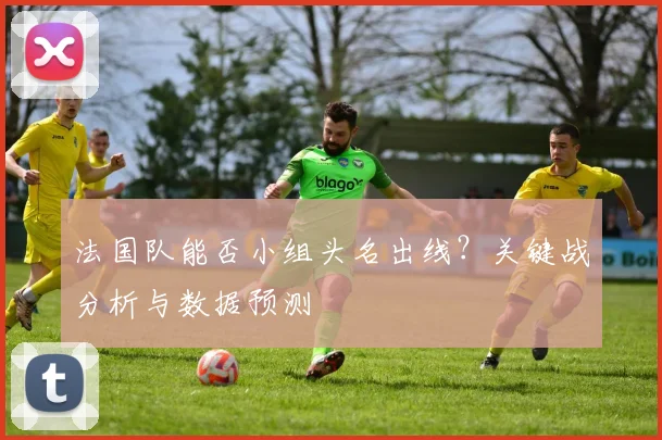 法国队能否小组头名出线？关键战分析与数据预测