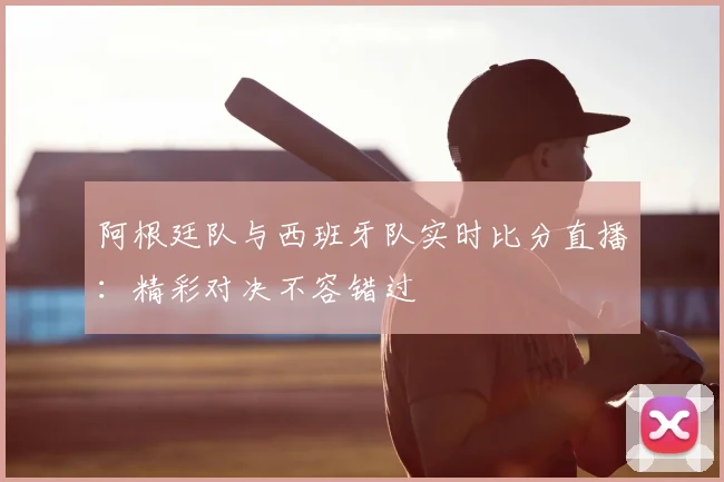 阿根廷队与西班牙队实时比分直播：精彩对决不容错过